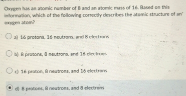 Oxygen has an atomic number of 8 and an atomic mass of 16. Based on this
information, which of the following correctly describes the atomic structure of an"
oxygen atom?
a) 16 protons, 16 neutrons, and 8 electrons
b) 8 protons, 8 neutrons, and 16 electrons
c) 16 proton, 8 neutrons, and 16 electrons
d) 8 protons, 8 neutrons, and 8 electrons