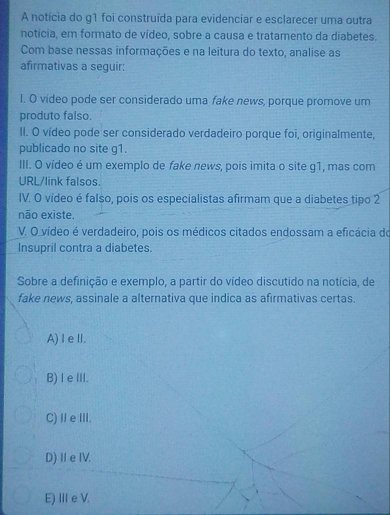 A notícia do g1 foi construída para evidenciar e esclarecer uma outra
notícia, em formato de vídeo, sobre a causa e tratamento da diabetes.
Com base nessas informações e na leitura do texto, analise as
afirmativas a seguir:
1. O vídeo pode ser considerado uma fake news, porque promove um
produto falso.
II. O vídeo pode ser considerado verdadeiro porque foi, originalmente,
publicado no site g1.
III. O vídeo é um exemplo de fake news, pois imita o site g1, mas com
URL/link falsos.
IV. O vídeo é falso, pois os especialistas afirmam que a diabetes tipo 2
não existe.
V. O vídeo é verdadeiro, pois os médicos citados endossam a eficácia do
Insupril contra a diabetes.
Sobre a definição e exemplo, a partir do vídeo discutido na notícia, de
fake news, assinale a alternativa que indica as afirmativas certas.
A)I eII.
B) IeIII.
C)ⅡeⅢI.
D)ⅡeIV.
E) I e V.