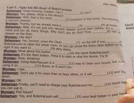 Zalo: 09097 
Unit 5 : Nghe bài đổi thoại về RoboVacuum 
Salesman: Good morning, madam. Can I _(1) you? 
Woman: Yes, please. What is this device?_ 
Salesman: Well, that is the most 
a vacuum cleaner! _.(2) invention in the world: The RoboVao 
Woman: Thanks, but we already have a (3) (4) at home. 
Salesman: Well, it's not just any vacuum cleaner you've seen before. It's a Unit Grame 
robot and can do many things. Why don't you try this? First, _(6) the v 
cleaner on the floor. 
Woman: Like this? 
Salesman: Yes. Second, press the Clean (7) on the left if you _1 
right if you want to RoboVacuum to clean the whole room. Or you can press the Extra clean button on th 
_(9) dirty stains. 
Woman: What about this button 
_(10) the name RoboVacuum? 
Salesman: It's the Start button. Press it to start or stop the device. Try it! 
Woman: Wow. Amazing! 
Salesman: Using RoboVacuum is a _(11) way to clean your house, but avo 
using it on _(12) floors, or it won't run. 
Woman: I see. 
Salesman: Don't use it for more than an hour either, or it will _(13) and bre 
down. 
Woman: OK. 
Salesman:Finally, you'll need to charge your RoboVacuum for _(14) hours ber 
you can use it. 
Woman; Five hours? 
Salesman: Yes, and RoboVacuum wll _(15) your best helper in your hou