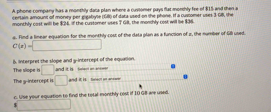 A phone company has a monthly data plan where a customer pays flat monthly fee of $15 and then a 
certain amount of money per gigabyte (GB) of data used on the phone. If a customer uses 3 GB, the 
monthly cost will be $24. If the customer uses 7 GB, the monthly cost will be $36. 
a. Find a linear equation for the monthly cost of the data plan as a function of ±, the number of GB used.
C(x)=□
b. Interpret the slope and y-intercept of the equation. 
The slope is □ and it is Select an answer 
The y-intercept is □ and it is Select an answer 
c. Use your equation to find the total monthly cost if 10 GB are used.
$ □