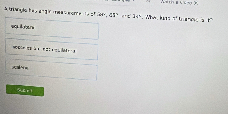 or Watch a video ⑥
A triangle has angle measurements of 58°, 88° , and 34°. What kind of triangle is it?
equilateral
isosceles but not equilateral
scalene
Submit