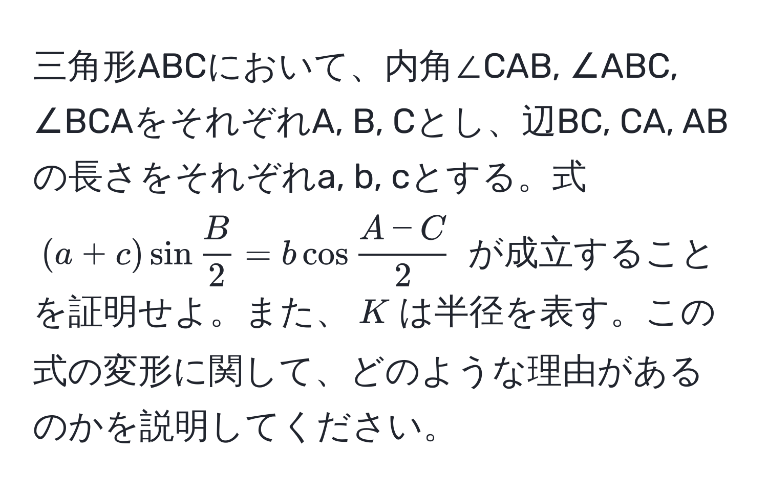 三角形ABCにおいて、内角∠CAB, ∠ABC, ∠BCAをそれぞれA, B, Cとし、辺BC, CA, ABの長さをそれぞれa, b, cとする。式 $(a+c) sin  B/2  = b cos  (A-C)/2 $ が成立することを証明せよ。また、$K$は半径を表す。この式の変形に関して、どのような理由があるのかを説明してください。