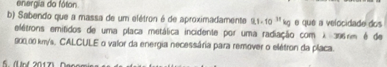 energia do fóton 
b) Sabendo que a massa de um elétron é de aproximadamente 9.1* 10^(31)kg e qué a velocidade dos 
elétrons emitidos de uma placa metálica incidente por uma radiação com λ 306rm é de
900,00 km/s, CALCULE o valor da energia necessária para remover o elétron da placa. 
5. ( Unf 2017) Den