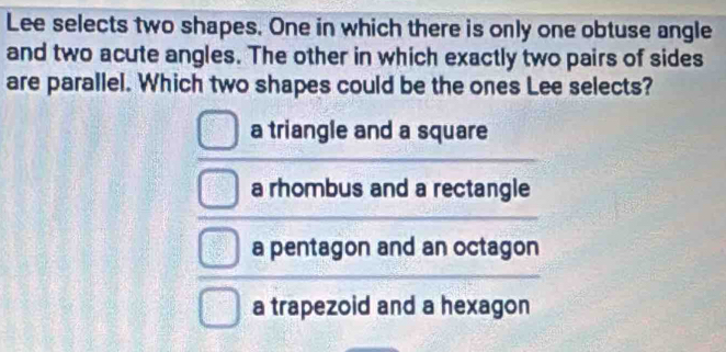 Lee selects two shapes. One in which there is only one obtuse angle
and two acute angles. The other in which exactly two pairs of sides
are parallel. Which two shapes could be the ones Lee selects?
a triangle and a square
a rhombus and a rectangle
a pentagon and an octagon
a trapezoid and a hexagon