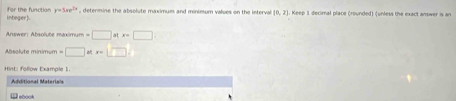 For the function y=5xe^(2x) , determine the absolute maximum and minimum values on the interval [0,2]. Keep 1 decimal place (rounded) (unless the exact answer is an 
integer). 
Answer: Absolute maximum =□ at x=□. 
Absolute minimum =□ at x=□. 
Hint: Follow Example 1. 
Additional Materials 
ebook