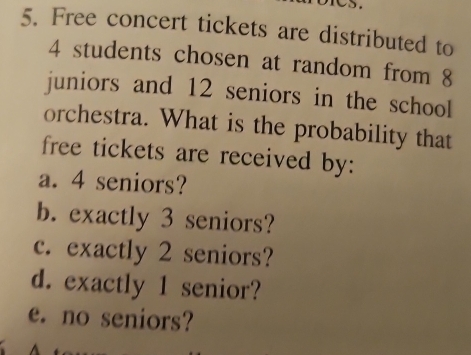 Free concert tickets are distributed to
4 students chosen at random from 8
juniors and 12 seniors in the school 
orchestra. What is the probability that 
free tickets are received by: 
a. 4 seniors? 
b. exactly 3 seniors? 
c. exactly 2 seniors? 
d. exactly 1 senior? 
e. no seniors?