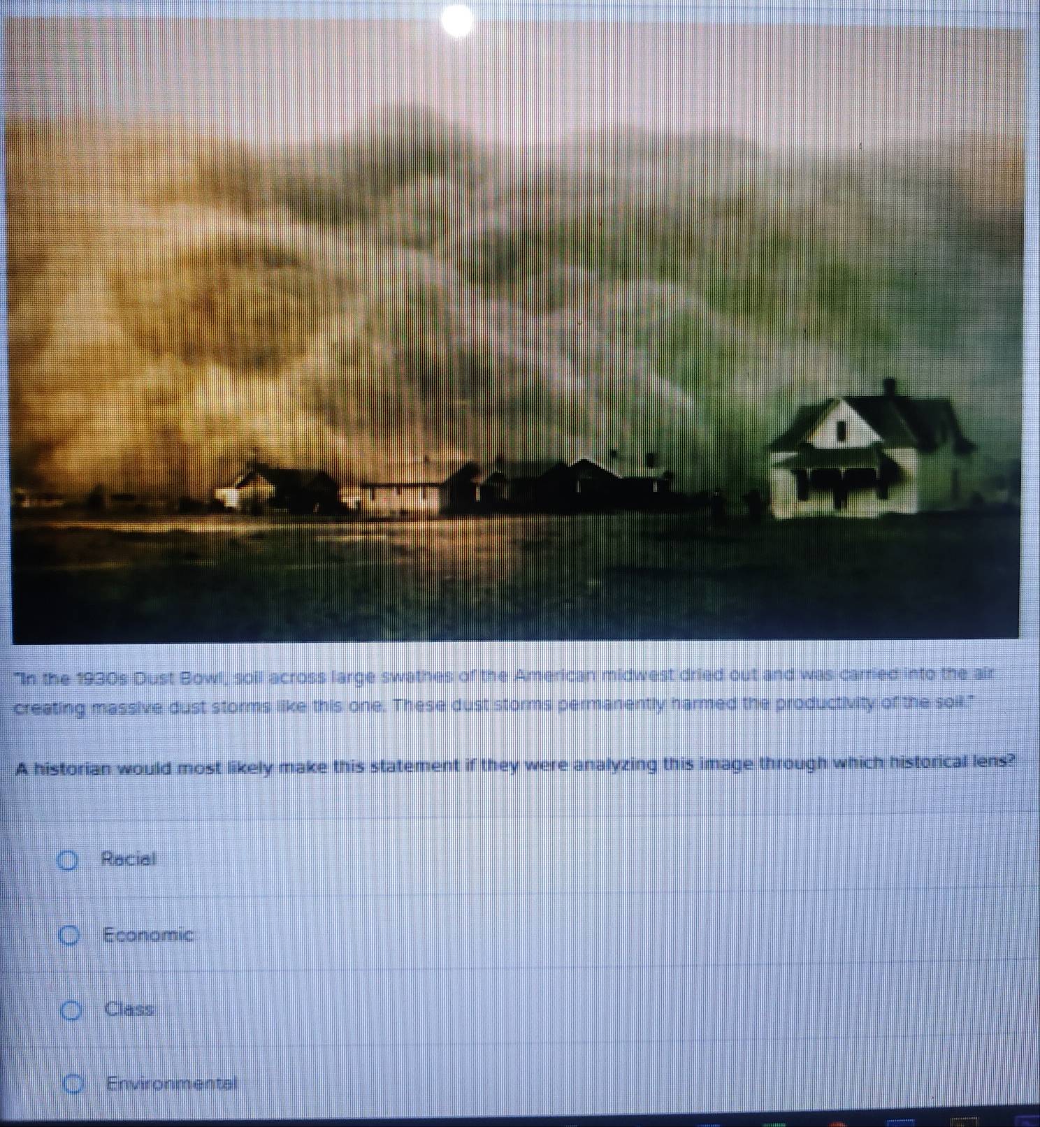 "In the 1930s Dust Bowl, soil across large swathes of the American midwest dried out and was carried into the air
creating massive dust storms like this one. These dust storms permanently harmed the productivity of the soil."
A historian would most likely make this statement if they were analyzing this image through which historical lens?
Racial
Economic
Class
Environmental