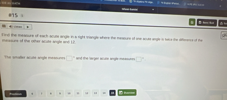 Algebra I*H Alge "H English 91erlod HVPE 9Pd 3-2CV3 
DF AS MATH Ishaan Gamini 
#15 
B ① Save / Exit Su 
》Listen 
Find the measure of each acute angle in a right triangle where the measure of one acute angle is twice the difference of the 
measure of the other acute angle and 12. 
The smaller acute angle measures □° and the larger acute angle measures □°, 
Previous 6 7 B 9 10 11 12 13 14 15 Overview