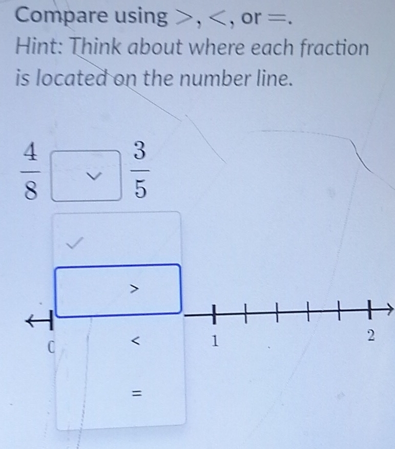 Compare using , , or =. 
Hint: Think about where each fraction 
is located on the number line.
 4/8 
 3/5 

C
=