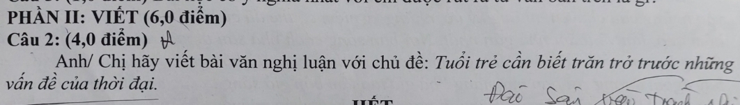 PHÀN II: VIÉT (6,0 điểm) 
Câu 2: (4,0 điểm) 
Anh/ Chị hãy viết bài văn nghị luận với chủ đề: Tuổi trẻ cần biết trăn trở trước những 
vấn đề của thời đại.