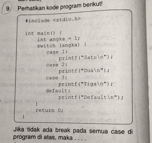 Perhatikan kode program berikut! 
#include
int main()  
int angka =1; 
switch (angka)  
case 1: 
printf("Satun"); 
case 2: 
printf("Dua n'' ); 
case 3: 
printf("Tiga n "; 
default: 
printf("Defaultn"); 
 
return 0; 
Jika tidak ada break pada semua case di 
program di atas, maka . . . .