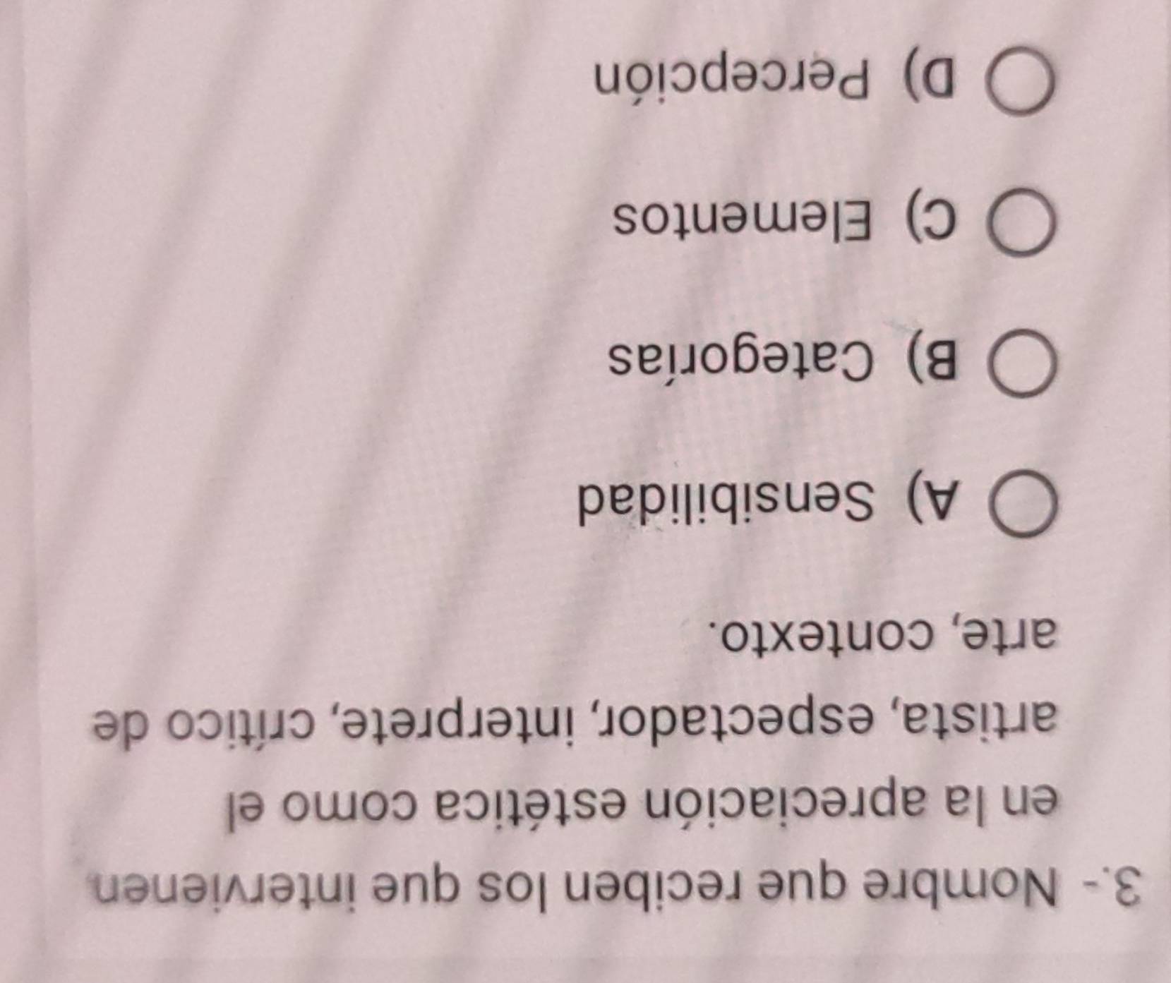 3.- Nombre que reciben los que intervienen
en la apreciación estética como el
artista, espectador, interprete, crítico de
arte, contexto.
A) Sensibilidad
B) Categorías
C) Elementos
D) Percepción