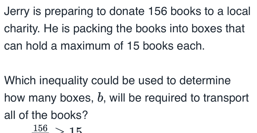 Jerry is preparing to donate 156 books to a local 
charity. He is packing the books into boxes that 
can hold a maximum of 15 books each. 
Which inequality could be used to determine 
how many boxes, b, will be required to transport 
all of the books?
156>15