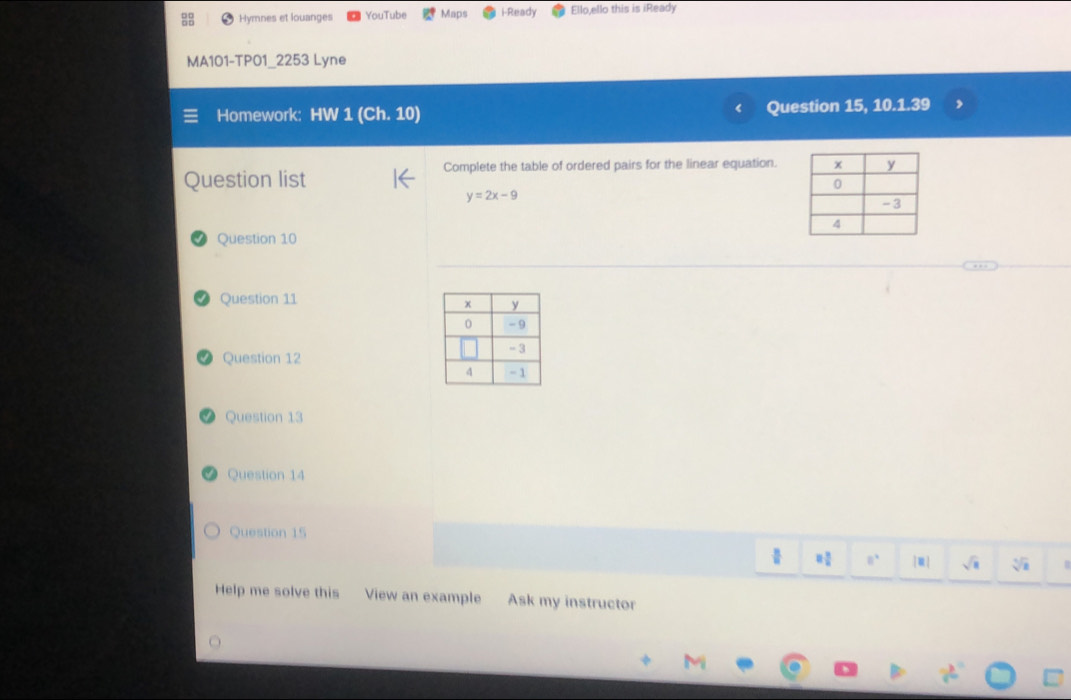 Hymnes et louanges YouTube Maps i-Ready Ello,ello this is iReady 
MA101-TP01_2253 Lyne 
Homework: HW 1 (Ch. 10) Question 15, 10.1.39 
Complete the table of ordered pairs for the linear equation. 
Question list
y=2x-9
Question 10 
Question 11 
Question 12 
Question 13 
Question 14 
Question 15
8 3/2  8° 1:n sqrt(a) sqrt[3](a)
Help me solve this View an example Ask my instructor