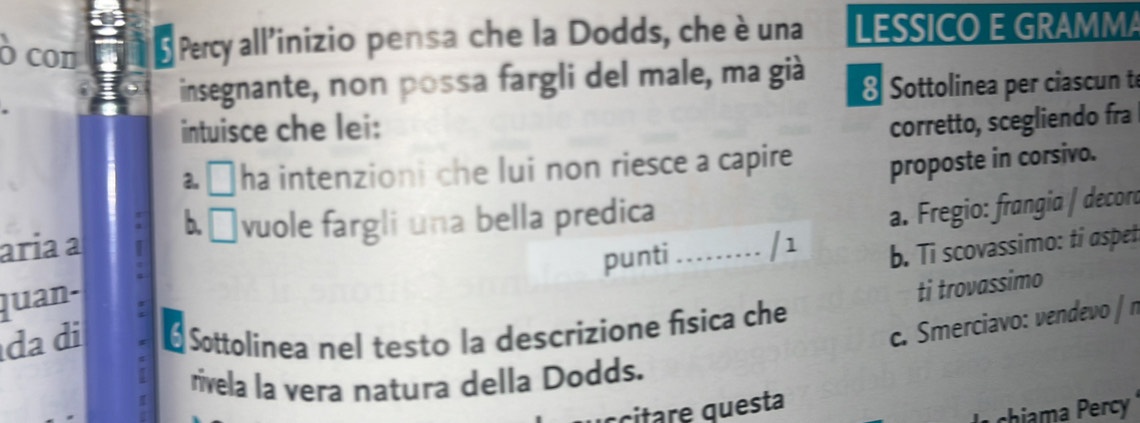 Ó con Percy all’inizio pensa che la Dodds, che è una LESSICO E GRAMMA
insegnante, non possa fargli del male, ma già
Sottolinea per ciascun t
intuisce che lei:
corretto, scegliendo fra
2, ha intenzioni che lui non riesce a capire proposte in corsivo.
ária ª b. □ vuole fargli una bella predica
. Fregio: frangia / decord
punti ......... /1 b. Ti scovassimo: ti aspet
quan-
ti trovassimo
c. Smerciavo: vendevo / n
da di * Sottolinea nel testo la descrizione fisica che
rivela la vera natura della Dodds.
citre questa
chiama Percy