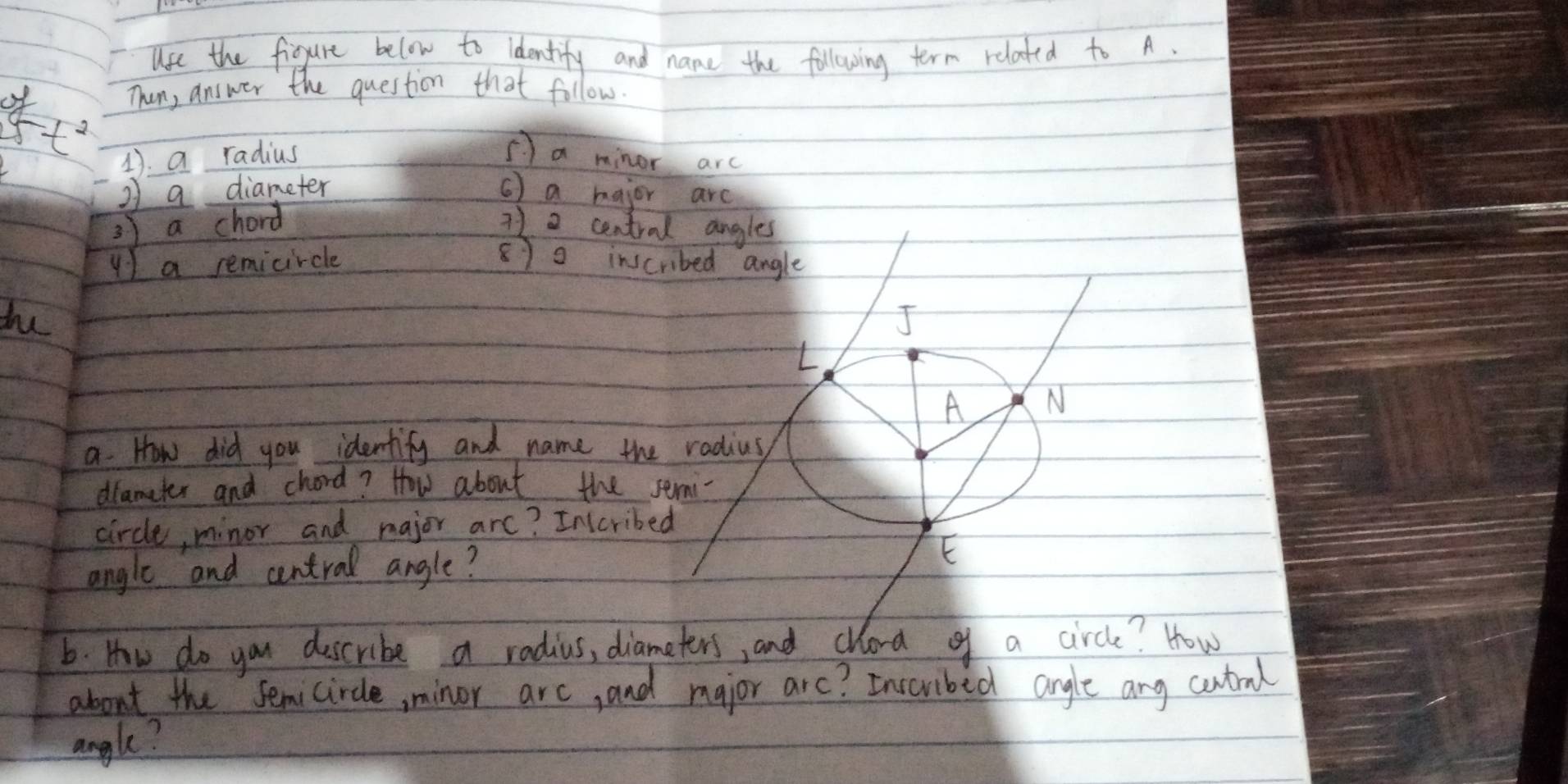 lse the figgure below to ldentify and name the following term related to A. 
of 
Then, answer the question that follow.
5t^2
1. a radius a minor arc 
2 a diameter ( ) a hajor arc 
3) a chord 71 2 central angles 
y) a remicircle 870 ins 
du 
a. How did you identify and name th 
dlameter and chord? How about the 
circle, minor and major arc? Inccrib 
angle and central angle? 
6. How do you describe a radius, dia? How 
about the semicircle, minor arc, and major arc? Inscribed angle any cutrml 
angle?