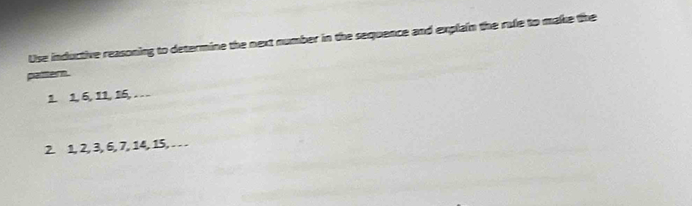 Use inductive reasoning to determine the next number in the sequence and explain the rule to make the 
pattern. 
1. 1, 6, 11, 16,… 
2. 1, 2, 3, 6, 7, 14, 15, .