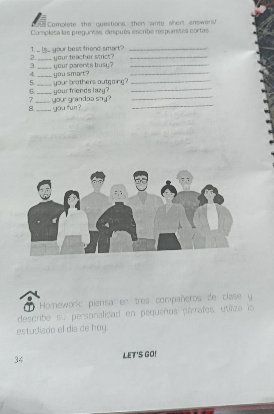 Complete the questions, then write short answers/ 
Completa las preguntas, después escribe respuestas cortas. 
1. _ Is_ your best friend smart?_ 
2. _your teacher strict?_ 
3. _your parents busy?_ 
4._ you smart?_ 
_ 
5._ your brothers outgoing?_ 
6._ your friends lazy? 
7. _your grandpa shy? 
_ 
8. _you fun? 
_ 
Homework: piensa en tres compañeros de clase y 
describe su personalidad en pequeños párrafos, utiliza lo 
estudiado el día de hoy. 
LET'S GO! 
34