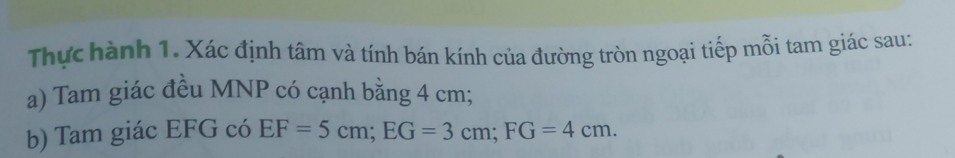 Thực hành 1. Xác định tâm và tính bán kính của đường tròn ngoại tiếp mỗi tam giác sau: 
a) Tam giác đều MNP có cạnh bằng 4 cm; 
b) Tam giác EFG có EF=5cm; EG=3cm; FG=4cm.