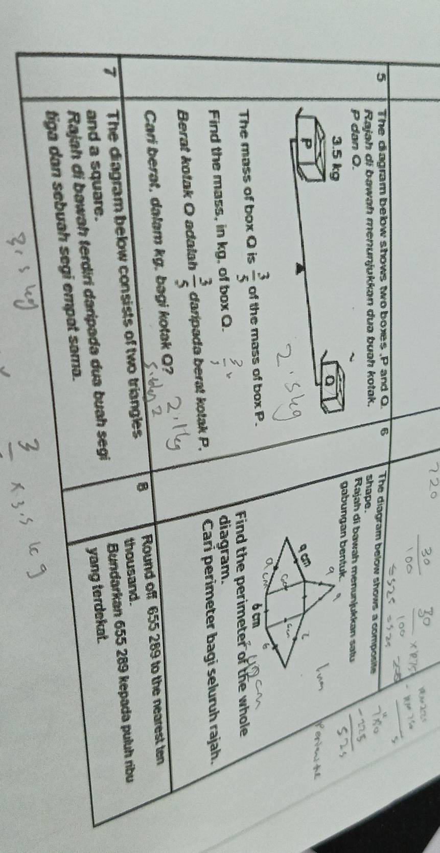 a 
5 The diagram below shows two boxes , P and O. 6 The diagram below shows a composite 
Rajah di bawah menunjukkan dua buəh kotak. shape .
P dan Q. Rajah di bawah menunjukkan satu
3.5 kg
gabungan bentuk
P
The mass of box O is  3/5  of the mass of box P. 
Find the perimeter of the whole 
Find the mass, in kg, of box Q. 
diagram. 
Berat kotak O adalah  3/5  daripada berat kotak P, 
Cari perimeter bagi seluruh rajah. 
Cari berat, dalam kg. bagi kotak Q? 
7 The diagram below consists of two triangles 8 Round off 655 289 to the nearest ten 
thousand. 
Bundarkan 655 289 kepada puluh ribu 
and a square. 
Rajah di bawah terdiri daripada dua buah segi 
tiga dan sebuah segi empat sama. yang terdekat.