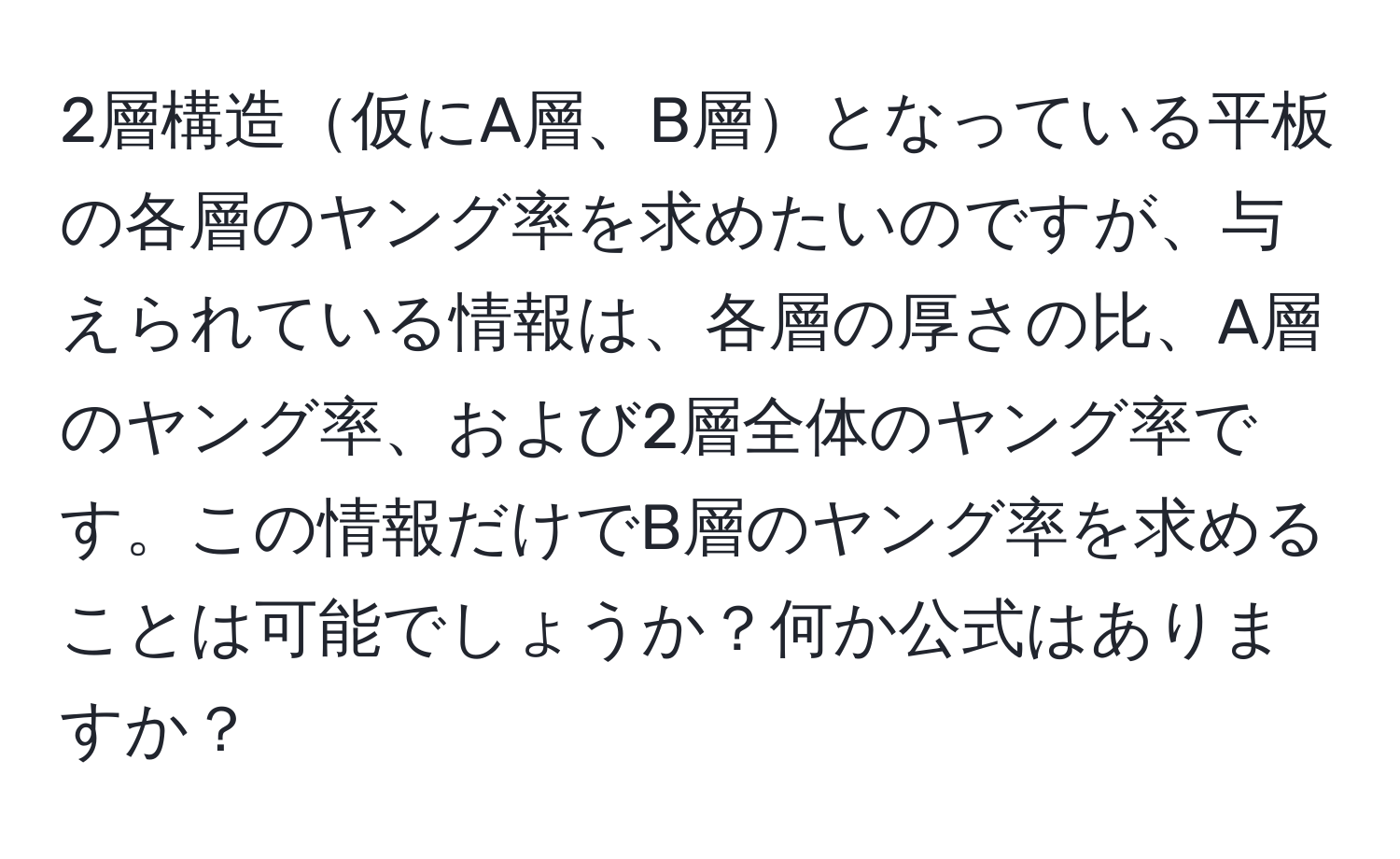 2層構造仮にA層、B層となっている平板の各層のヤング率を求めたいのですが、与えられている情報は、各層の厚さの比、A層のヤング率、および2層全体のヤング率です。この情報だけでB層のヤング率を求めることは可能でしょうか？何か公式はありますか？