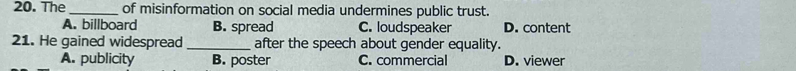 The _of misinformation on social media undermines public trust.
A. billboard B. spread C. loudspeaker D. content
21. He gained widespread _after the speech about gender equality.
A. publicity B. poster C. commercial D. viewer