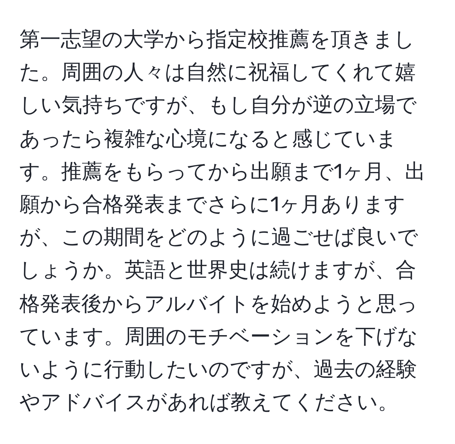 第一志望の大学から指定校推薦を頂きました。周囲の人々は自然に祝福してくれて嬉しい気持ちですが、もし自分が逆の立場であったら複雑な心境になると感じています。推薦をもらってから出願まで1ヶ月、出願から合格発表までさらに1ヶ月ありますが、この期間をどのように過ごせば良いでしょうか。英語と世界史は続けますが、合格発表後からアルバイトを始めようと思っています。周囲のモチベーションを下げないように行動したいのですが、過去の経験やアドバイスがあれば教えてください。