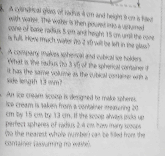 A cylindrical glass of radius 4 cm and height 9 cm is filled 
with water. The water is then poured into a upturned 
cone of base radius 5 cm and height 15 cm until the cone 
is full. How much water (to 2 sf) will be left in the glass? 
A company makes spherical and cubical ice holders. 
What is the radius (to 3 sf) of the spherical container if 
it has the same volume as the cubical container with a 
side length 13 mm? 
An ice cream scoop is designed to make spheres. 
ce cream is taken from a container measuring 20
cm by 15 cm by 13 cm. If the scoop always picks up 
perfect spheres of radius 2.4 cm how many scoops 
(to the nearest whole number) can be filled from the 
container (assuming no waste).