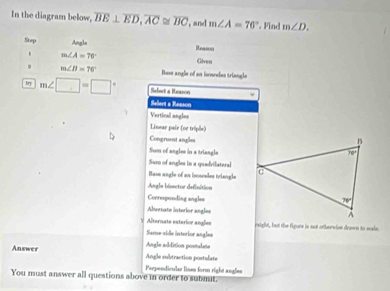 In the diagram below, overline BE⊥ overline ED,overline AC≌ overline BC , and m∠ A=76° Find m∠ D.
Step Angle Reason
1 m∠ A=76°
Given
m∠ B=76° Base angle of an isosceles triangle
try m∠ □ =□° Select a Reason
Select a Reason
Vertical angles
Linear pair (or triple)
Congruent angles
Sum of angles in a triangle
Sum of angles in a quadrilateral
Base angle of an isosceles triangle
Angle bisector definition
Corresponding angles
Alternate interior angles
V Alternate exterior angles raight, but the figure is not otherwise drawn to scale.
Same-side interior angles
Angle addition postulate
Answer Angle subtraction postulate
Perpendicular lines form right angles
You must answer all questions above in order to submit.