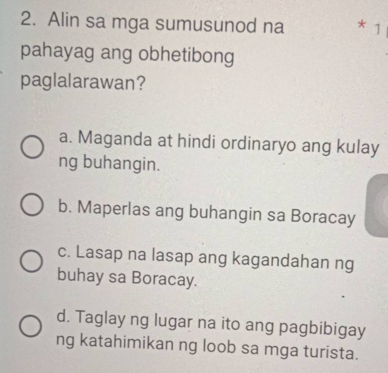 Alin sa mga sumusunod na * 1
pahayag ang obhetibong
paglalarawan?
a. Maganda at hindi ordinaryo ang kulay
ng buhangin.
b. Maperlas ang buhangin sa Boracay
c. Lasap na lasap ang kagandahan ng
buhay sa Boracay.
d. Taglay ng lugar na ito ang pagbibigay
ng katahimikan ng loob sa mga turista.