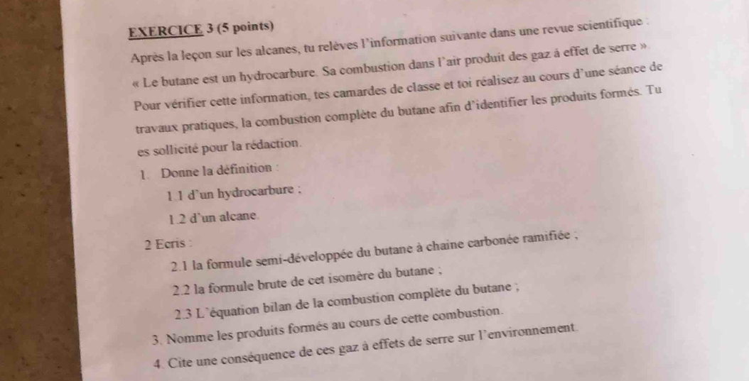 Après la leçon sur les alcanes, tu relèves l'information suivante dans une revue scientifique : 
« Le butane est un hydrocarbure. Sa combustion dans l'air produit des gaz à effet de serre » 
Pour vérifier cette information, tes camardes de classe et toi réalisez au cours d'une séance de 
travaux pratiques, la combustion complète du butane afin d'identifier les produits formés. Tu 
es sollicité pour la rédaction. 
1. Donne la définition : 
1 1 d`un hydrocarbure ; 
1.2 d'un alcane. 
2 Ecris : 
2.1 la formule semi-développée du butane à chaine carbonée ramifiée ; 
2.2 la formule brute de cet isomère du butane ; 
2.3 L'équation bilan de la combustion compléte du butane ; 
3. Nomme les produits formés au cours de cette combustion. 
4. Cite une conséquence de ces gaz à effets de serre sur l'environnement.