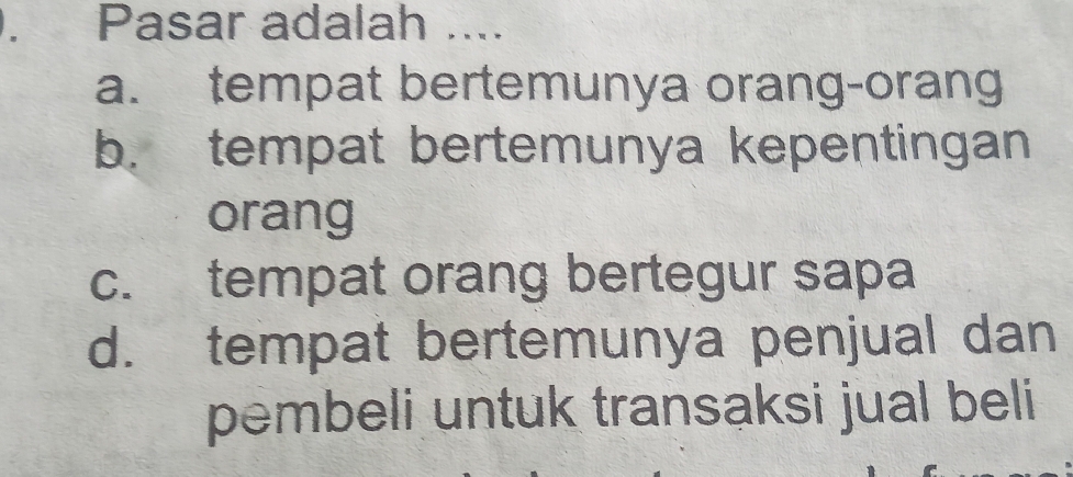 Pasar adalah ....
a. tempat bertemunya orang-orang
b. tempat bertemunya kepentingan
orang
c. tempat orang bertegur sapa
d. tempat bertemunya penjual dan
pembeli untuk transaksi jual beli