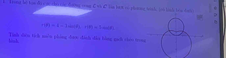 Trong hệ tọa độ cực cho các đường cong £ và L lần lượt có phương trìnhe (có hình bên dưới)
r(θ )=4-3sin (θ ), r(θ )=5sin (θ ). 
Tính diện tích miền phẳng được đánh dầu bằng gạch chéo tron 
hình.