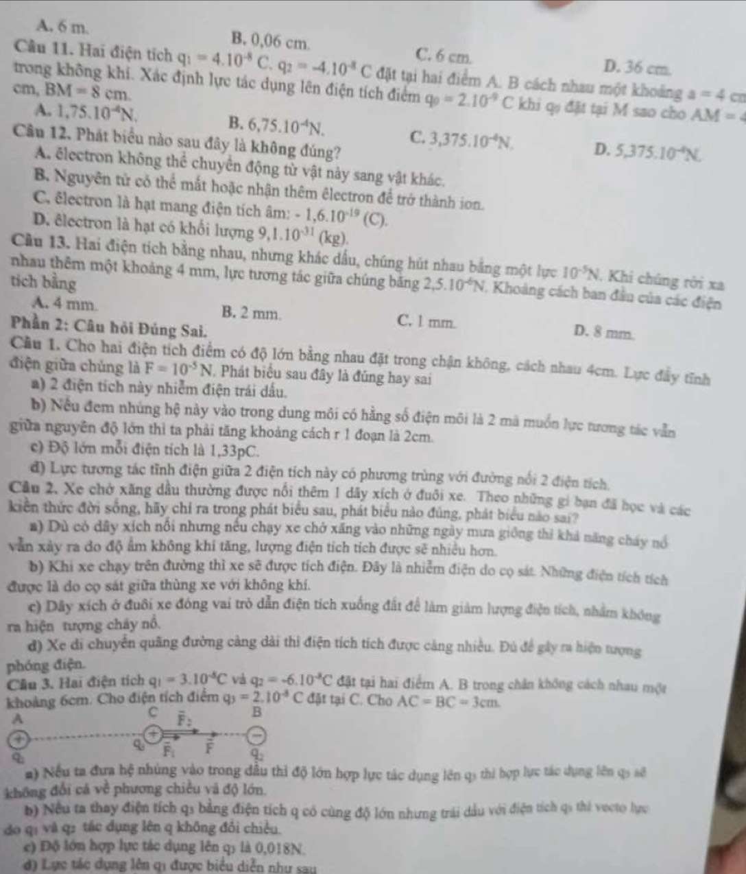 A. 6 m. B. 0,06 cm. D. 36 cm.
C. 6 cm.
Câu 11. Hai điện tích q_1=4.10^(-8)C.q_2=-4.10^(-8)C đặt tại hai điểm A. B cách nhau một khoảng a=4 cn
cm, BM=8cm.
trong không khi. Xác định lực tác dụng lên điện tích điểm q_0=2.10^(-9)C khi q đặt tại M sao cho AM=4
A. 1,75.10^(-4)N.
B. 6,75.10^(-4)N.
Câu 12. Phát biểu nào sau đây là không đúng?
C. 3,375.10^(-4)N. D. 5,375.10^(-4)N.
A. ēlectron không thể chuyển động từ vật này sang vật khác.
B Nguyên tử có thể mất hoặc nhận thêm êlectron để trở thành ion.
C. êlectron là hạt mang điện tích âm: -1,6.10^(-19)(C).
D. êlectron là hạt có khối lượng 9, 9,1.10^(-31)(kg).
Cầu 13. Hai điện tích bằng nhau, nhưng khác dấu, chúng hút nhau bằng một lực 10^(-5)N. Khi chúng rời xa
nhau thêm một khoảng 4 mm, lực tương tác giữa chúng băng
tích bằng 2,5.10^(-6)N J. Khoảng cách ban đầu của các điện
A. 4 mm. B. 2 mm. C, 1 mm.
Phần 2: Câu hỏi Đúng Sai.
D. 8 mm.
Cầu 1. Cho hai điện tích điểm có độ lớn bằng nhau đặt trong chận không, cách nhau 4cm. Lực đây tĩnh
điện giữa chủng là F=10^(-5)N Phát biểu sau đây là đũng hay sai
a) 2 điện tích này nhiễm điện trái dấu.
b) Nếu đem nhúng hệ này vào trong dung môi có hằng số điện môi là 2 mà muồn lực tương tác vẫn
giữa nguyên độ lớn thì ta phải tăng khoảng cách r 1 đoạn là 2cm.
c) Độ lớn mỗi điện tích là 1,33pC.
d) Lực tương tác tĩnh điện giữa 2 điện tích này có phương trùng với đường nổi 2 điện tích.
Cầu 2, Xe chở xăng dầu thường được nổi thêm 1 dây xích ở đuôi xe. Theo những gi bạn đã học và các
kiên thức đời sống, hãy chỉ ra trong phát biểu sau, phát biểu nào đủng, phát biểu nào sai?
a) Dù có dây xích nổi nhưng nếu chạy xe chở xăng vào những ngày mưa giống thì khả năng cháy nó
vẫn xảy ra do độ ẩm không khi tăng, lượng điện tích tích được sẽ nhiều hơn.
b) Khi xe chạy trên đường thì xe sẽ được tích điện. Đây là nhiễm điện do cọ sát. Những điện tích tích
được là do cọ sát giữa thùng xe với không khí.
c) Dây xích ở đuôi xe đông vai trò dẫn điện tích xuống đất để làm giảm lượng điện tích, nhằm không
ra hiện tượng cháy nổ.
d) Xe di chuyển quãng đường cảng dài thi điện tích tích được cảng nhiều. Đú để gây ra hiện tượng
phóng điện.
Cầu 3. Hai điện tích q_1=3.10^(-5)C và q_2=-6.10^(-8)C đặt tại hai điểm A. B trong chân không cách nhau một
khoảng 6cm. Cho điện tích điểm q_3=2.10^(-3)C đặt tại C. Cho AC=BC=3cm
A
C overline F_2 B
①
overline F_1 F
q_2
a) Nếu ta đựa hệ nhúng vào trong đầu thì độ lớn hợp lực tác dụng lên q3 thi hợp lực tác dụng lên qý sẽ
không đổi cá vê * phương chiều v độ lớn.
b) Nếu ta thay điện tích qi bằng điện tích q có cùng độ lớn nhưng trải dầu với điện tích qi thi vecto lực
do qi và q: tác dụng lên q không đổi chiều.
c) Độ lớn hợp lực tác dụng lên q; là 0,018N.
d) Lực tác dụng lên qi được biểu diễn như sau