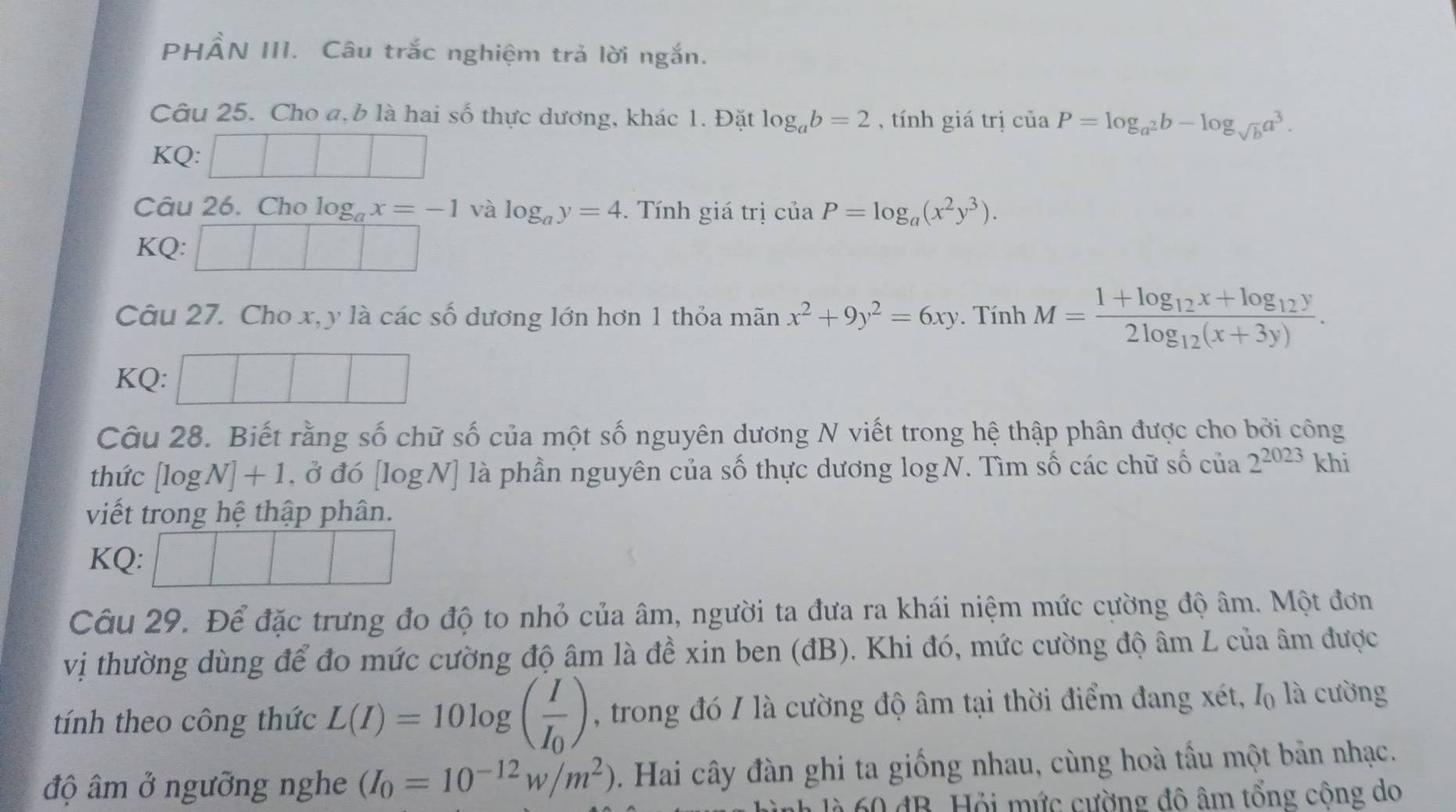 PHẨN III. Câu trắc nghiệm trả lời ngắn.
Câu 25. Cho a, b là hai số thực dương, khác 1. Đặt log _ab=2 , tính giá trị ciaP=log _a^2b-log _sqrt(b)a^3.
KQ:
Câu 26. Cho log _ax=-1 và log _ay=4.  Tính giá trị ciaP=log _a(x^2y^3).
KQ:
Câu 27. Cho x,y là các số dương lớn hơn 1 thỏa mãn x^2+9y^2=6xy. Tính M=frac 1+log _12x+log _12y2log _12(x+3y).
KQ:
Câu 28. Biết rằng số chữ số của một số nguyên dương N viết trong hệ thập phân được cho bởi công
thức [log N]+1 , ở đó [logN] là phần nguyên của số thực dương log N. Tìm số các chữ số của 2^(2023) khi
viết trong hệ thập phân.
KQ:
Câu 29. Để đặc trưng đo độ to nhỏ của âm, người ta đưa ra khái niệm mức cường độ âm. Một đơn
vị thường dùng để đo mức cường độ âm là đề xin ben (đB). Khi đó, mức cường độ âm L của âm được
tính theo công thức L(I)=10log (frac II_0) , trong đó / là cường độ âm tại thời điểm đang xét, I_0 là cường
độ âm ở ngưỡng nghe (I_0=10^(-12)w/m^2). Hai cây đàn ghi ta giống nhau, cùng hoà tấu một bản nhạc.
* 60 đB. Hỏi mức cường đô âm tổng công do