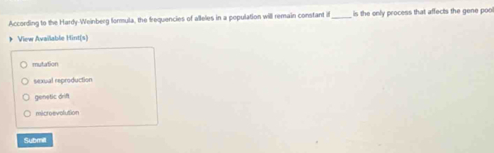 According to the Hardy-Weinberg formula, the frequencies of alleles in a population will remain constant if_ is the only process that affects the gene poo
View Available Hint(s)
mutation
sexual reproduction
genetic drift
microevolution
Submilt