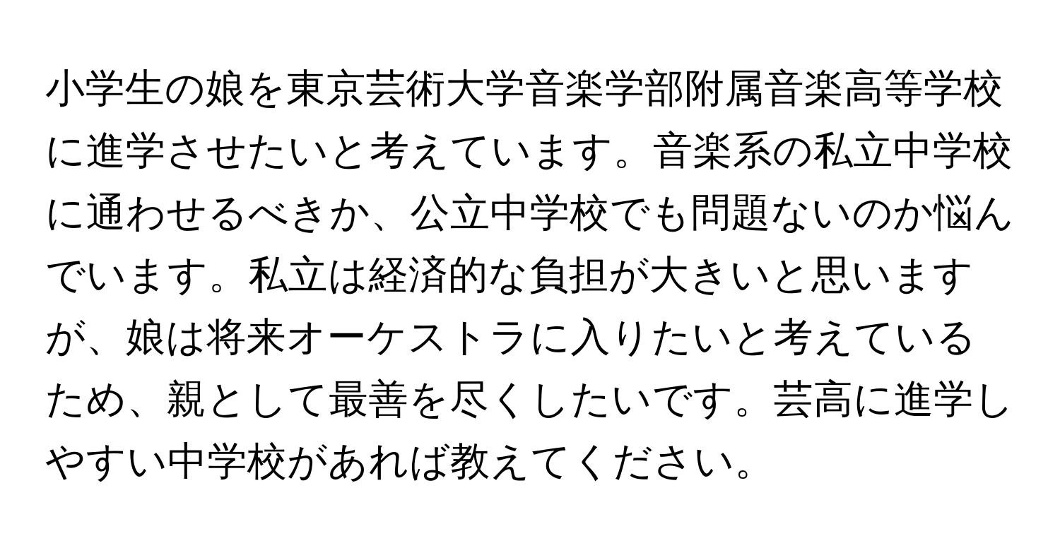 小学生の娘を東京芸術大学音楽学部附属音楽高等学校に進学させたいと考えています。音楽系の私立中学校に通わせるべきか、公立中学校でも問題ないのか悩んでいます。私立は経済的な負担が大きいと思いますが、娘は将来オーケストラに入りたいと考えているため、親として最善を尽くしたいです。芸高に進学しやすい中学校があれば教えてください。