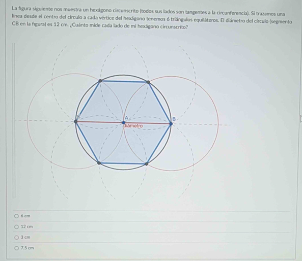 La figura siguiente nos muestra un hexágono circunscrito (todos sus lados son tangentes a la circunferencia). Si trazamos una
linea desde el centro del círculo a cada vértice del hexágono tenemos 6 triángulos equiláteros. El diámetro del círculo (segmento
CB en la figura) es 12 cm. ¿Cuánto mide cada lado de mi hexágono circunscrito?
6 cm
12 cm
3 cm
7.5 cm