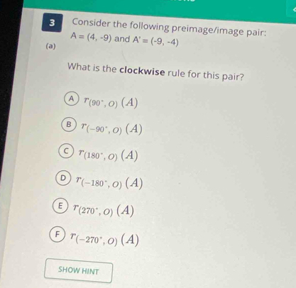 Consider the following preimage/image pair:
A=(4,-9) and A'=(-9,-4)
(a)
What is the clockwise rule for this pair?
A r_(90°,O)(A)
B r_(-90°,0)(A)
C r_(180°,0)(A)
D r_(-180°,0)(A)
E r_(270^(circ ,0))(A)
F r_(-270°,0)(A)
SHOW HINT