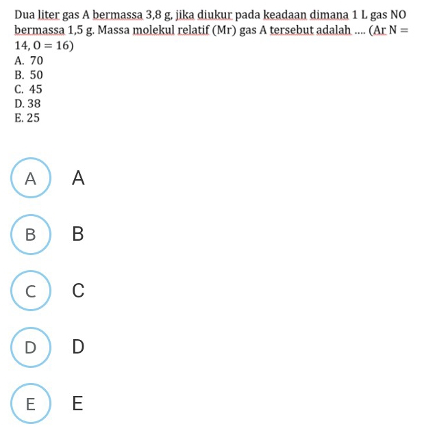 Dua liter gas A bermassa 3,8 g, jika diukur pada keadaan dimana 1 L gas NO
bermassa 1,5 g. Massa molekul relatif (Mr) gas A tersebut adalah .... (Ar N=
14,0=16)
A. 70
B. 50
C. 45
D. 38
E. 25
A) A
B B
C C
D₹ D
E) E