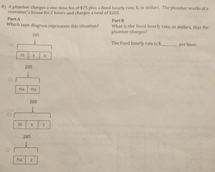 A plumber charges a one-time fee of $75 plus a fixed hourly rate, h, in dollars. The plumber works at a 
customer’s house for 2 hours and charges a total of $205. 
Part A 
Part B 
Which tape diagram represents this situation? What is the fixed hourly rate, in dollars, that the 
plumber charges? 
The fixed hourly rate is $_  per hour.
75h 75h
205
75 h 2
205
75h^(-1) 2