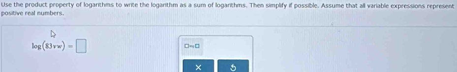 Use the product property of logarithms to write the logarithm as a sum of logarithms. Then simplify if possible. Assume that all variable expressions represent 
positive real numbers.
log (83vw)=□
□ x_9□