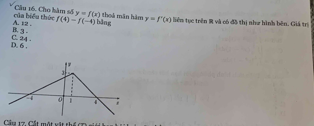 Cho hàm số y=f(x) thoả mãn hàm y=f'(x) liên tục trên R và có đồ thị như hình bên. Giá trị
của biểu thức f(4)-f(-4) bằng
A. 12.
B. 3.
C. 24.
D. 6.
y
3
-4 0 1 4 x
Câu 17. Cắt một vật thể T