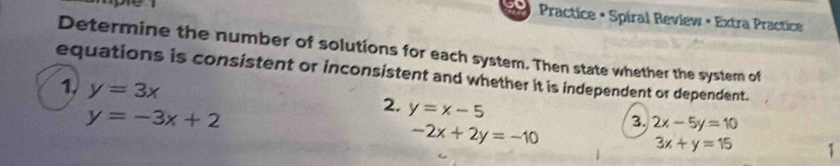 Practice • Spíral Review • Extra Practice 
Determine the number of solutions for each system. Then state whether the system of 
equations is consistent or inconsistent and whether it is independent or dependent. 
1. y=3x
y=-3x+2
3. 2x-5y=10
2. y=x-5 1
-2x+2y=-10
3x+y=15