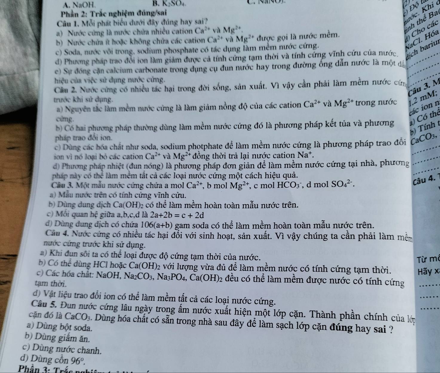 A. NaOH B. K_2SO_4. C.  nanC
a
Kớc. Khi c
Phần 2: Trắc nghiệm đúng/sai
Độ l
Câu 1. Mỗi phát biểu dưới đây đúng hay sai?
a) Nước cứng là nước chứa nhiều cation Ca^(2+) và Mg^(2+).
inh thể Ba
b) Nước chứa ít hoặc không chứa các cation Ca^(2+) và Mg^(2+) được gọi là nước mềm.
) Cho các
c) Soda, nước vôi trong, sodium phosphate có tác dụng làm mềm nước cứng.
NaCl. Hóa
d) Phương pháp trao đổi ion làm giảm được cả tính cứng tạm thời và tính cứng vĩnh cứu của nước. ịch bariu_
c) Sự đóng cặn calcium carbonate trong dụng cụ đun nước hay trong đường ống dẫn nước là một dấn
hiệu của việc sử dụng nước cửng.
Cầu 2. Nước cứng có nhiều tác hại trong đời sống, sản xuất. Vì vậy cần phải làm mềm nước cứn
Câu 3. M
trước khi sử dụng.
a) Nguyên tắc làm mềm nước cứng là làm giảm nồng độ của các cation Ca^(2+) và Mg^(2+) trong nước 2 mM;
các ion n
cửng.
b) Có hai phương pháp thường dùng làm mềm nước cứng đó là phương pháp kết tủa và phương a) Có thể
b) Tính t
pháp trao đổi ion.
c) Dùng các hóa chất như soda, sodium photphate để làm mềm nước cứng là phương pháp trao đổi CaCO_3, _
ion vì nó loại bỏ các cation Ca^(2+) và Mg^(2+) đồng thời trả lại nước cation Na^+.
d) Phương pháp nhiệt (đun nóng) là phương pháp đơn giản để làm mềm nước cứng tại nhà, phương
_
pháp này có thể làm mềm tất cả các loại nước cứng một cách hiệu quả.
Cầâu 3. Một mẫu nước cứng chứa a mol Ca^(2+) , b mol Mg^(2+) , c mol HCO_3 , d mol SO_4^((2-).
Câu 4.
a)  Mẫu nước trên có tính cứng vĩnh cửu.
b) Dùng dung dịch Ca(OH) 2 có thể làm mềm hoàn toàn mẫu nước trên.
c) Mối quan hệ giữa a,b,c,d là 2a+2b=c+2d
d) Dùng dung dịch có chứa 106(a+b) gam soda có thể làm mềm hoàn toàn mẫu nước trên.
Câu 4. Nước cứng có nhiều tác hại đối với sinh hoạt, sản xuất. Vì vậy chúng ta cần phải làm mềm
nước cứng trước khi sử dụng.
a) Khi đun sôi ta có thể loại được độ cứng tạm thời của nước.
Từ mộ
b) Có thể dùng HCl hoặc Ca(OH)_2) 02 với lượng vừa đủ để làm mềm nước có tính cứng tạm thời.  Hãy x
c) Các hóa chất: N NaOH,Na_2CO_3, ,Na_3PO_4,Ca(OH)_2 đều có thể làm mềm được nước có tính cứng
tạm thời.
d) Vật liệu trao đổi ion có thể làm mềm tất cả các loại nước cứng.
Câu 5. Đun nước cứng lâu ngày trong ấm nước xuất hiện một lớp cặn. Thành phần chính của lớp
cặn đó là CaCO_3 Dùng hóa chất có sẵn trong nhà sau đây để làm sạch lớp cặn đúng hay sai ?
a) Dùng bột soda.
b) Dùng giấm ăn.
c) Dùng nước chanh.
d) Dùng cồn 96°.
Phần 3: Trá