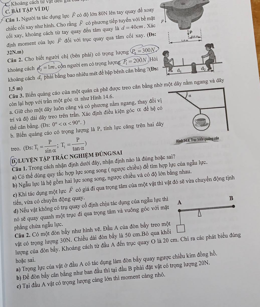 Khoảng cách tử vật dên g 
C. bài tập ví dụ
Câu 1. Người ta tác dụng lực vector F có độ lớn 80N lên tay quay để xoay
chiếc cối xay như hình. Cho rằng vector F có phương tiếp tuyến với bề mặt
cối xay, khoảng cách từ tay quay đến tâm quay là d=40cm. Xác
định moment của lực vector F đối với trục quay qua tâm cối xay. (Đs:
32N.m)
Câu 2. Cho biết người chị (bên phải) có trọng lượng P_2=300N
khoảng cách d_2=1m , cồn người em có trọng lượng P_1=200N, Hỏ
khoảng cách d_1 phải bằng bao nhiêu mét đề bập bênh cân bằng ?(Đs
Câu 3. Biển quảng cáo của một quán cà phê được treo cân bằng n
1,5 m)
còn lại hợp với trần một góc α như Hình 14.6.
a. Giữ cho một dây luôn căng và có phương nằm ngang, thay đổi vị
trí và độ dài dây treo trên trần. Xác định điều kiện góc α đề hệ có
thể cân bằng. (Đs: 0° <90°.)
b. Biển quảng cáo có trọng lượng là P, tính lực căng trên hai dây
treo. (Đs: T_1= P/sin alpha  ;T_1= P/tan alpha  )
D, LUYỆN TậP TRÁC NGHIỆM ĐÚNG/SAI
Câu 1. Trong cách nhận định dưới đây, nhận định nào là đúng hoặc sai?
a) Có thể dùng quy tắc hợp lực song song ( ngược chiều) để tìm hợp lực của ngẫu lực.
b) Ngẫu lực là hệ gồm hai lực song song, ngược chiều và có độ lớn bằng nhau.
c) Khi tác dụng một lực vector F có giá đi qua trọng tâm của một vật thì vật đó sẽ vừa chuyển động tịnh
tiến, vừa có chuyển động quay.
d) Nếu vật không có trụ quay cố định chịu tác dụng của ngẫu lực thì
nó sẽ quay quanh một trục đi qua trọng tâm và vuông góc với mặt
phẳng chứa ngẫu lực.
Câu 2. Có một đòn bẩy như hình vẽ. Đầu A của đòn bầy treo một
vật có trọng lượng 30N. Chiều dài đòn bầy là 50 cm.Bỏ qua khố
lượng của đòn bầy. Khoảng cách từ đầu A đến trục quay O là 20 cm. Chỉ ra các phát biểu đúng
hoặc sai.
a) Trọng lực của vật ở đầu A có tác dụng làm đòn bẩy quay ngược chiều kim đồng hồ.
b) Để đòn bầy cân bằng như ban đầu thì tại đầu B phải đặt vật có trọng lượng 20N.
c) Tại đầu A vật có trọng lượng càng lớn thì moment càng nhỏ.