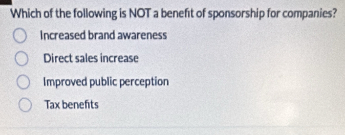 Which of the following is NOT a beneft of sponsorship for companies?
Increased brand awareness
Direct sales increase
Improved public perception
Tax benefits