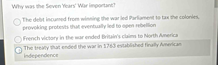 Why was the Seven Years' War important?
The debt incurred from winning the war led Parliament to tax the colonies,
provoking protests that eventually led to open rebellion
French victory in the war ended Britain's claims to North America
The treaty that ended the war in 1763 established finally American
independence