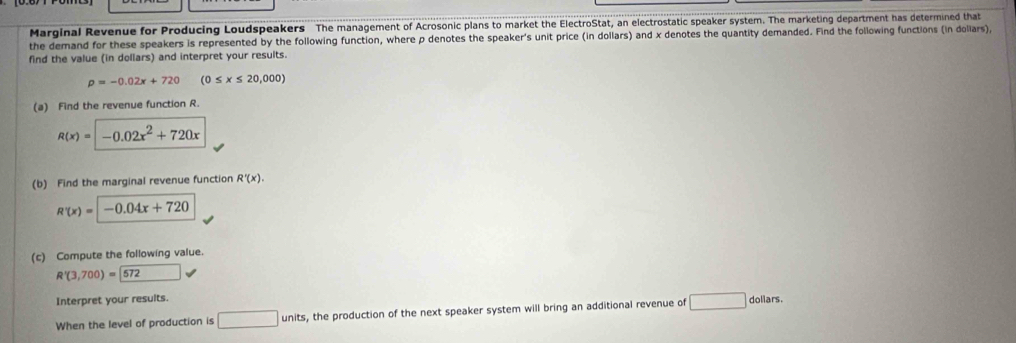 Marginal Revenue for Producing Loudspeakers The management of Acrosonic plans to market the ElectroStat, an electrostatic speaker system. The marketing department has determined that 
the demand for these speakers is represented by the following function, where p denotes the speaker's unit price (in dollars) and x denotes the quantity demanded. Find the following functions (in dollars) 
find the value (in dollars) and interpret your results.
p=-0.02x+720 (0≤ x≤ 20,000)
(a) Find the revenue function R.
R(x)=-0.02x^2+720x
(b) Find the marginal revenue function R'(x).
R'(x)= -0.04x+720
(c) Compute the following value.
R'(3,700)= 572 surd  
Interpret your results. 
When the level of production is □ units, s, the production of the next speaker system will bring an additional revenue of □ dollars.