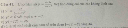 Cho hàm số y= (6-5x)/-x-7 . Xét tính đúng-sai của các khẳng định sau 
a) y'=frac -41(-x-7)^2. 
b) y'<0</tex> với mọi x!= -7. 
c) y(-12)=46. bằng 46, 
d) Giá trị nhỏ nhất của hàm số trên đoạn [-12;-8]